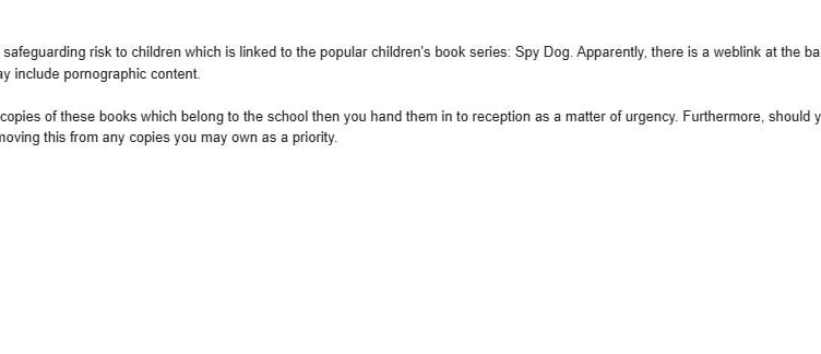 The first email sent out by The Hordle C of E Primary School in Hampshire. A school has accidentally sent porn to pupils' parents - while warning them of a "safeguarding risk".The Hordle C of E Primary School, in Hampshire, sent an email to parents highlighting an "inappropriate" link on the back of the 'Spy Dog' series popular with children.While warning the parents of the potential safeguarding risk, the school accidentally sent them a link to a porn website.Then two hours later, the school sent a second email warning parents not to click the link and apologising for the mistake.